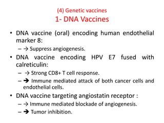 (4) Genetic vaccines
1- DNA Vaccines
• DNA vaccine (oral) encoding human endothelial
marker 8:
– → Suppress angiogenesis.
• DNA vaccine encoding HPV E7 fused with
calreticulin:
– → Strong CD8+ T cell response.
–  Immune mediated attack of both cancer cells and
endothelial cells.
• DNA vaccine targeting angiostatin receptor :
– → Immune mediated blockade of angiogenesis.
–  Tumor inhibition.
 