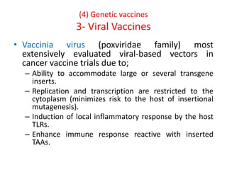 (4) Genetic vaccines
3- Viral Vaccines
• Vaccinia virus (poxviridae family) most
extensively evaluated viral-based vectors in
cancer vaccine trials due to;
– Ability to accommodate large or several transgene
inserts.
– Replication and transcription are restricted to the
cytoplasm (minimizes risk to the host of insertional
mutagenesis).
– Induction of local inflammatory response by the host
TLRs.
– Enhance immune response reactive with inserted
TAAs.
 