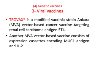 (4) Genetic vaccines
3- Viral Vaccines
• TROVAX® is a modified vaccinia strain Ankara
(MVA) vector-based cancer vaccine targeting
renal cell carcinoma antigen 5T4.
• Another MVA vector-based vaccine consists of
expression cassettes encoding MUC1 antigen
and IL-2.
 