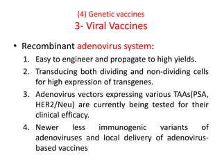 (4) Genetic vaccines
3- Viral Vaccines
• Recombinant adenovirus system:
1. Easy to engineer and propagate to high yields.
2. Transducing both dividing and non-dividing cells
for high expression of transgenes.
3. Adenovirus vectors expressing various TAAs(PSA,
HER2/Neu) are currently being tested for their
clinical efficacy.
4. Newer less immunogenic variants of
adenoviruses and local delivery of adenovirus-
based vaccines
 