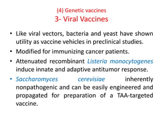 (4) Genetic vaccines
3- Viral Vaccines
• Like viral vectors, bacteria and yeast have shown
utility as vaccine vehicles in preclinical studies.
• Modified for immunizing cancer patients.
• Attenuated recombinant Listeria monocytogenes
induce innate and adaptive antitumor response.
• Saccharomyces cerevisiae inherently
nonpathogenic and can be easily engineered and
propagated for preparation of a TAA-targeted
vaccine.
 