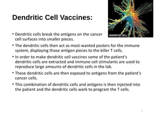 Dendritic Cell Vaccines:
• Dendritic cells break the antigens on the cancer
cell surfaces into smaller pieces.
• The dendritic cells then act as most-wanted posters for the immune
system, displaying those antigen pieces to the killer T cells.
• In order to make dendritic cell vaccines some of the patient's
dendritic cells are extracted and immune cell stimulants are used to
reproduce large amounts of dendritic cells in the lab.
• These dendritic cells are then exposed to antigens from the patient's
cancer cells.
• This combination of dendritic cells and antigens is then injected into
the patient and the dendritic cells work to program the T cells.
13
 
