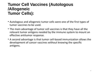 Tumor Cell Vaccines (Autologous
/Allogeneic
Tumor Cells):
• Autologous and allogeneic tumor cells were one of the first types of
tumor vaccines to be used.
• The main advantage of tumor cell vaccines is that they have all the
relevant tumor antigens needed by the immune system to mount an
effective antitumor response.
• A second advantage is that tumor cell-based immunization allows the
development of cancer vaccines without knowing the specific
antigens.
14
 