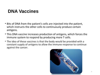 DNA Vaccines
• Bits of DNA from the patient's cells are injected into the patient,
which instructs the other cells to continuously produce certain
antigens.
• This DNA vaccine increases production of antigens, which forces the
immune system to respond by producing more T cells.
• The idea of these vaccines is that the body would be provided with a
constant supply of antigens to allow the immune response to continue
against the cancer.
15
 