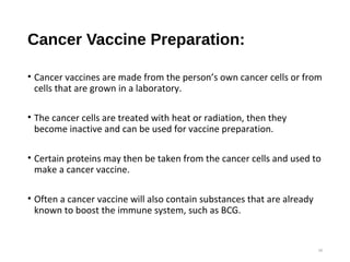 Cancer Vaccine Preparation:
• Cancer vaccines are made from the person’s own cancer cells or from
cells that are grown in a laboratory.
• The cancer cells are treated with heat or radiation, then they
become inactive and can be used for vaccine preparation.
• Certain proteins may then be taken from the cancer cells and used to
make a cancer vaccine.
• Often a cancer vaccine will also contain substances that are already
known to boost the immune system, such as BCG.
16
 