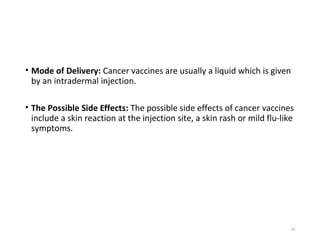 • Mode of Delivery: Cancer vaccines are usually a liquid which is given
by an intradermal injection.
• The Possible Side Effects: The possible side effects of cancer vaccines
include a skin reaction at the injection site, a skin rash or mild flu-like
symptoms.
18
 