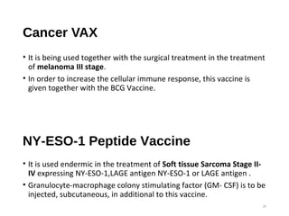 Cancer VAX
• It is being used together with the surgical treatment in the treatment
of melanoma III stage.
• In order to increase the cellular immune response, this vaccine is
given together with the BCG Vaccine.
20
NY-ESO-1 Peptide Vaccine
• It is used endermic in the treatment of Soft tissue Sarcoma Stage II-
IV expressing NY-ESO-1,LAGE antigen NY-ESO-1 or LAGE antigen .
• Granulocyte-macrophage colony stimulating factor (GM- CSF) is to be
injected, subcutaneous, in additional to this vaccine.
 