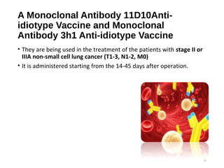 A Monoclonal Antibody 11D10Anti-
idiotype Vaccine and Monoclonal
Antibody 3h1 Anti-idiotype Vaccine
• They are being used in the treatment of the patients with stage II or
IIIA non-small cell lung cancer (T1-3, N1-2, M0)
• It is administered starting from the 14-45 days after operation.
21
 