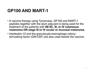 GP100 AND MART-1
• A vaccine therapy using Tyrosinase, GP100 and MART-1
peptides together with the alum adjuvant is being used for the
treatment of the patients with IIB IIC, III, or IV cutaneous
melanoma OR stage III or IV ocular or mucosal melanoma.
• Interleukin-12 and the granulocyte-macrophage colony-
stimulating factor (GM-CSF) are also used beside the vaccine.
22
 