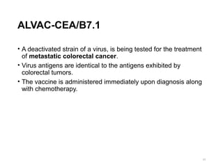 ALVAC-CEA/B7.1
• A deactivated strain of a virus, is being tested for the treatment
of metastatic colorectal cancer.
• Virus antigens are identical to the antigens exhibited by
colorectal tumors.
• The vaccine is administered immediately upon diagnosis along
with chemotherapy.
23
 