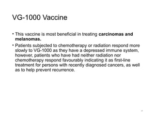 VG-1000 Vaccine
• This vaccine is most beneficial in treating carcinomas and
melanomas.
• Patients subjected to chemotherapy or radiation respond more
slowly to VG-1000 as they have a depressed immune system,
however, patients who have had neither radiation nor
chemotherapy respond favourably indicating it as first-line
treatment for persons with recently diagnosed cancers, as well
as to help prevent recurrence.
24
 