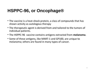 HSPPC-96, or Oncophage®
• The vaccine is a heat-shock protein, a class of compounds that has
shown activity as autologous therapy
• The therapeutic agent is derived from and tailored to the tumors of
individual patients.
• The HSPPC-96 vaccine contains antigens extracted from melanoma.
• Some of these antigens, like MART-1 and GP100, are unique to
melanoma; others are found in many types of cancer.
25
 