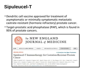 Sipuleucel-T
• Dendritic cell vaccine approved for treatment of
asymptomatic or minimally symptomatic metastatic
castrate-resistant (hormone refractory) prostate cancer.
• Target-prostatic acid phosphatase (PAP), which is found in
95% of prostate cancers.
 