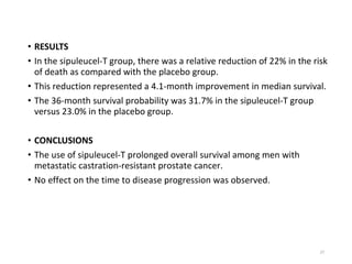 • RESULTS
• In the sipuleucel-T group, there was a relative reduction of 22% in the risk
of death as compared with the placebo group.
• This reduction represented a 4.1-month improvement in median survival.
• The 36-month survival probability was 31.7% in the sipuleucel-T group
versus 23.0% in the placebo group.
• CONCLUSIONS
• The use of sipuleucel-T prolonged overall survival among men with
metastatic castration-resistant prostate cancer.
• No effect on the time to disease progression was observed.
27
 
