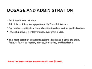 DOSAGE AND ADMINISTRATION
• For intravenous use only.
• Administer 3 doses at approximately 2-week intervals.
• Premedicate patients with oral acetaminophen and an antihistamine.
• Infuse Sipuleucel-T intravenously over 60 minutes.
• The most common adverse reactions (incidence ≥ 15%) are chills,
fatigue, fever, back pain, nausea, joint ache, and headache.
29
 Note: The three-course treatment will cost $93,000.
 