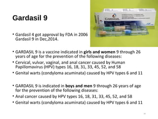 Gardasil 9
• Gardasil 4 got approval by FDA in 2006
Gardasil 9 in Dec,2014.
• GARDASIL 9 is a vaccine indicated in girls and women 9 through 26
years of age for the prevention of the following diseases:
• Cervical, vulvar, vaginal, and anal cancer caused by Human
Papillomavirus (HPV) types 16, 18, 31, 33, 45, 52, and 58
• Genital warts (condyloma acuminata) caused by HPV types 6 and 11
• GARDASIL 9 is indicated in boys and men 9 through 26 years of age
for the prevention of the following diseases:
• Anal cancer caused by HPV types 16, 18, 31, 33, 45, 52, and 58
• Genital warts (condyloma acuminata) caused by HPV types 6 and 11
34
 