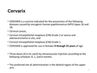 Cervarix
• CERVARIX is a vaccine indicated for the prevention of the following
diseases caused by oncogenic human papillomavirus (HPV) types 16 and
18:
• Cervical cancer,
• Cervical intraepithelial neoplasia (CIN) Grade 2 or worse and
adenocarcinoma in situ, and
• Cervical intraepithelial neoplasia (CIN) Grade 1.
• CERVARIX is approved for use in females 9 through 25 years of age.
• Three doses (0.5-mL each) by intramuscular injection according to the
following schedule: 0, 1, and 6 months.
• The preferred site of administration is the deltoid region of the upper
arm.
36
 