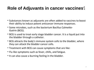 Role of Adjuvants in cancer vaccines?
• Substances known as adjuvants are often added to vaccines to boost
their ability to induce potent anticancer immune responses.
• Some microbes, such as the bacterium Bacillus Calmette-
Guérin (BCG).
• BCG is used to treat early stage bladder cancer. It is a liquid put into
the bladder through a catheter.
• BCG attracts the body’s immune system cells to the bladder, where
they can attack the bladder cancer cells.
• Treatment with BCG can cause symptoms that are like:
• Flu like symptoms such as fever, chills, and fatigue.
• It can also cause a burning feeling in the bladder.
37
 
