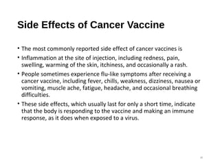Side Effects of Cancer Vaccine
• The most commonly reported side effect of cancer vaccines is
• Inflammation at the site of injection, including redness, pain,
swelling, warming of the skin, itchiness, and occasionally a rash.
• People sometimes experience flu-like symptoms after receiving a
cancer vaccine, including fever, chills, weakness, dizziness, nausea or
vomiting, muscle ache, fatigue, headache, and occasional breathing
difficulties.
• These side effects, which usually last for only a short time, indicate
that the body is responding to the vaccine and making an immune
response, as it does when exposed to a virus.
38
 