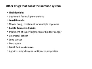 • Thalidomide:
• treatment for multiple myeloma
• Lenalidomide:
• Newer drug , treatment for multiple myeloma
• Bacille Calmette-Guérin:
• treatment of superficial forms of bladder cancer
• Colorectal cancer
• Lung cancer
• Melanoma
• Medicinal mushrooms:
• Agaricus subrufescens -anticancer properties
Other drugs that boost the immune system
 