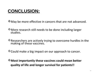 CONCLUSION:
May be more effective in cancers that are not advanced.
More research still needs to be done including larger
studies.
Researchers are actively trying to overcome hurdles in the
making of these vaccines.
Could make a big impact on our approach to cancer.
Most importantly these vaccines could mean better
quality of life and longer survival for patients!!
42
 