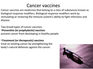 Cancer vaccines are medicines that belong to a class of substances known as
biological response modifiers. Biological response modifiers work by
stimulating or restoring the immune system’s ability to fight infections and
disease.
Two broad types of cancer vaccines:
•Preventive (or prophylactic) vaccines
prevent cancer from developing in healthy people.
•Treatment (or therapeutic) vaccines
treat an existing cancer by strengthening the
body’s natural defenses against the cancer.
Cancer vaccines
 