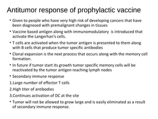 Antitumor response of prophylactic vaccine
• Given to people who have very high risk of developing cancers that have
been diagnosed with premalignant changes in tissues
• Vaccine based antigen along with immunomodulatory is introduced that
activate the Langerhan's cells.
• T cells are activated when the tumor antigen is presented to them along
with B cells that produce tumor specific antibodies
• Clonal expansion is the next process that occurs along with the memory cell
formation.
• In future if tumor start its growth tumor specific memory cells will be
reactivated by the tumor antigen reaching lymph nodes
• Secondary immune response
1.Large number of effector T cells
2.High titer of antibodies
3.Continues activation of DC at the site
• Tumor will not be allowed to grow large and is easily eliminated as a result
of secondary immune response.
 