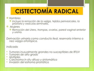 CISTECTOMÍA RADICAL
 Hombres
 Incluye la remoción de la vejiga, tejidos perivesicales, la
próstata y vesículas seminales.
 Mujeres
 Remoción del útero, trompas, ovarios, pared vaginal anterior
y uretra.
Derivación urinaria como conducto ileal, reservorio interno o
neo vejiga ortotópica.
Indicado
 Tumores inusualmente grandes no susceptibles de RTUV
 Tumores de alto grado
 Múltiples
 Carcinoma in situ difuso y sintomático
 Invasión del estroma prostático
 