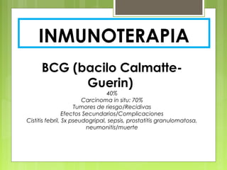 INMUNOTERAPIA
BCG (bacilo Calmatte-
Guerin)
40%
Carcinoma in situ: 70%
Tumores de riesgo/Recidivas
Efectos Secundarios/Complicaciones
Cistitis febril, Sx pseudogripal, sepsis, prostatitis granulomatosa,
neumonitis/muerte
 