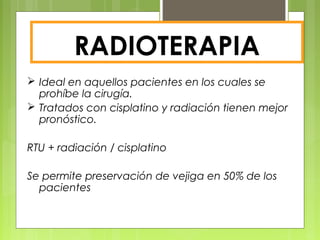 RADIOTERAPIA
 Ideal en aquellos pacientes en los cuales se
prohíbe la cirugía.
 Tratados con cisplatino y radiación tienen mejor
pronóstico.
RTU + radiación / cisplatino
Se permite preservación de vejiga en 50% de los
pacientes
 