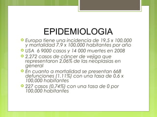 EPIDEMIOLOGIA
 Europa tiene una incidencia de 19.5 x 100,000
y mortalidad 7.9 x 100,000 habitantes por año
 USA 6 9000 casos y 14 000 muertes en 2008
 2,272 casos de cáncer de vejiga que
representaron 2.06% de las neoplasias en
general
 En cuanto a mortalidad se presentan 668
defunciones (1.11%) con una tasa de 0.6 x
100,000 habitantes
 227 casos (0.74%) con una tasa de 0 por
100,000 habitantes
 