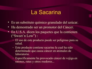 La Sacarina 
• Es un substituto químico granulado del azúcar. 
• Ha demostrado ser un promotor del Cáncer. 
• En U.S.A. dicen los paquetes que la contienen 
(“Sweet´n Low”) : 
– El uso de este producto puede ser peligroso para su 
salud. 
– Este producto contiene sacarina la cual ha sido 
determinado que causa cáncer en animales de 
laboratorio. 
– Específicamente ha provocado cáncer de vejiga en 
ratones, ratas y otros roedores... 
 