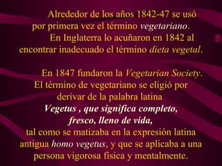 Alrededor de los años 1842-47 se usó 
por primera vez el término vegetariano. 
En Inglaterra lo acuñaron en 1842 al 
encontrar inadecuado el término dieta vegetal. 
En 1847 fundaron la Vegetarian Society. 
El término de vegetariano se eligió por 
derivar de la palabra latina 
Vegetus , que significa completo, 
fresco, lleno de vida, 
tal como se matizaba en la expresión latina 
antigua homo vegetus, y que se aplicaba a una 
persona vigorosa física y mentalmente. 
 