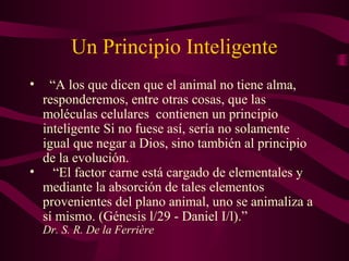 Un Principio Inteligente 
• “A los que dicen que el animal no tiene alma, 
responderemos, entre otras cosas, que las 
moléculas celulares contienen un principio 
inteligente Si no fuese así, sería no solamente 
igual que negar a Dios, sino también al principio 
de la evolución. 
• “El factor carne está cargado de elementales y 
mediante la absorción de tales elementos 
provenientes del plano animal, uno se animaliza a 
sí mismo. (Génesis l/29 - Daniel I/l).” 
Dr. S. R. De la Ferrière 
 