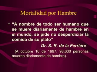 Mortalidad por Hambre 
• “A nombre de todo ser humano que 
se muere diariamente de hambre en 
el mundo, se pide no desperdiciar la 
comida de su plato” 
Dr. S. R. de la Ferrière 
(A octubre 16 de 1997, 98,630 personas 
mueren diariamente de hambre). 
 