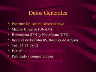 Datos Generales 
• Ponente: Dr. Arturo Alvarez Bravo 
• Médico Cirujano (UNAM) 
• Homeópata (IPN) y Naturópata (GFU). 
• Bosques de Ecuador 85, Bosques de Aragón 
• Tel.: 57-94-08-02 
• E-Mail: alvarezbravo@tutopia.com 
• Publicado y compartido por: 
http://nutricion.opcionnatural.com 

