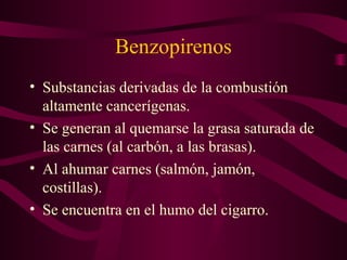 Benzopirenos 
• Substancias derivadas de la combustión 
altamente cancerígenas. 
• Se generan al quemarse la grasa saturada de 
las carnes (al carbón, a las brasas). 
• Al ahumar carnes (salmón, jamón, 
costillas). 
• Se encuentra en el humo del cigarro. 
 