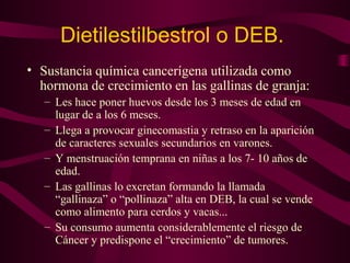 Dietilestilbestrol o DEB. 
• Sustancia química cancerígena utilizada como 
hormona de crecimiento en las gallinas de granja: 
– Les hace poner huevos desde los 3 meses de edad en 
lugar de a los 6 meses. 
– Llega a provocar ginecomastia y retraso en la aparición 
de caracteres sexuales secundarios en varones. 
– Y menstruación temprana en niñas a los 7- 10 años de 
edad. 
– Las gallinas lo excretan formando la llamada 
“gallinaza” o “pollinaza” alta en DEB, la cual se vende 
como alimento para cerdos y vacas... 
– Su consumo aumenta considerablemente el riesgo de 
Cáncer y predispone el “crecimiento” de tumores. 
 