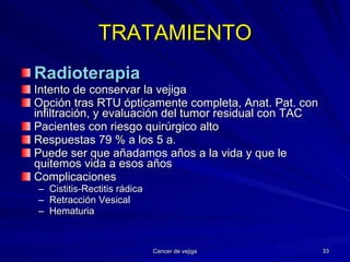 TRATAMIENTO Radioterapia Intento de conservar la vejiga Opción tras RTU ópticamente completa, Anat. Pat. con infiltración, y evaluación del tumor residual con TAC Pacientes con riesgo quirúrgico alto Respuestas 79 % a los 5 a. Puede ser que añadamos años a la vida y que le quitemos vida a esos años Complicaciones Cistitis-Rectitis rádica Retracción Vesical Hematuria 