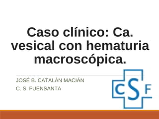 Caso clínico: Ca.
vesical con hematuria
macroscópica.
JOSÉ B. CATALÁN MACIÁN
C. S. FUENSANTA
 