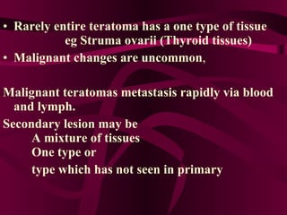 Rarely entire teratoma has a one type of tissue  eg Struma ovarii (Thyroid tissues)  Malignant changes are uncommon ,  Malignant teratomas metastasis rapidly via blood and lymph. Secondary lesion may be  A mixture of tissues  One type or  type which has not seen in primary 