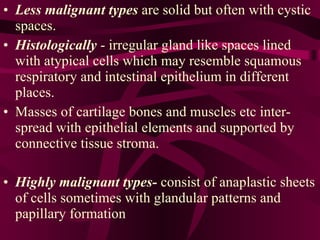 Less malignant types  are solid but often with cystic spaces. Histologically  - irregular gland like spaces lined with atypical cells which may resemble squamous respiratory and intestinal epithelium in different places.  Masses of cartilage bones and muscles etc inter-spread with epithelial elements and supported by connective tissue stroma. Highly malignant types-  consist of anaplastic sheets of cells sometimes with glandular patterns and papillary formation  