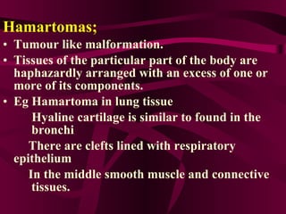 Hamartomas;   Tumour like malformation. Tissues of the particular part of the body are haphazardly arranged with an excess of one or more of its components. Eg Hamartoma in lung tissue Hyaline cartilage is similar to found in the  bronchi There are clefts lined with respiratory  epithelium In the middle smooth muscle and connective  tissues. 