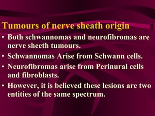 Tumours of nerve sheath origin Both schwannomas and neurofibromas are nerve sheeth tumours. Schwannomas Arise from Schwann cells. Neurofibromas arise from Perinural cells and fibroblasts. However, it is believed these lesions are two entities of the same spectrum.  