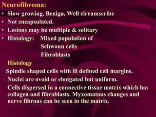 Neurofibroma: Slow growing, Benign, Well circumscribe  Not encapsulated. Lesions may be multiple & solitary  Histology:  Mixed population of  Schwann cells  Fibroblasts  Histology Spindle shaped cells with ill defined cell margins. Nuclei are ovoid or elongated but uniform. Cells dispersed in a connective tissue matrix which has collagen and fibroblasts. Myxomatous changes and nerve fibrous can be seen in the matrix. 
