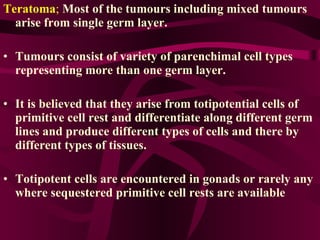 Teratoma ;   Most of the tumours including mixed tumours arise from single germ layer. Tumours consist of variety of parenchimal cell types representing more than one germ layer.  It is believed that they arise from totipotential cells of primitive cell rest and differentiate along different germ lines and produce different types of cells and there by different types of tissues.  Totipotent cells are encountered in gonads or rarely any where sequestered primitive cell rests are available 