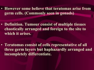 However some believe that teratomas arise from germ cells. (Commonly seen in gonads) Definition. Tumour consist of multiple tissues chaotically arranged and foreign to the site to which it arises.   Teratomas consist of cells representative of all three germ layers but haphazardly arranged and incompletely differentiate.  