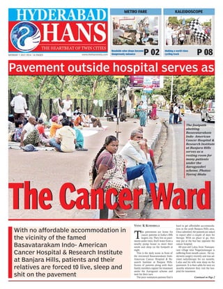 MONDAY 7 JULY 2014 | 16 PAGES www.thehansindia.com
Pavement outside hospital serves as
With no affordable accommodation in
the vicinity of the famed
Basavatarakam Indo- American
Cancer Hospital & Research Institute
at Banjara Hills, patients and their
relatives are forced t0 live, sleep and
shit on the pavement
VENU K KODIMELA
T
he pavements are home for
cancer patients in India’s fifth
largest city. They live on pave-
ments under trees, fetch water from a
nearby pump house to meet their
needs and sleep on the footpath at
night.
This is the daily scene in front of
the renowned Basavatarakam Indo-
American Cancer Hospital & Re-
search Institute at Banjara Hills.
Scores of patients along with their
family members register for treatment
under the Aarogyasri scheme and
wait for their turn.
The poor outstation patients find it
hard to get affordable accommoda-
tion in the posh Banjara Hills area.
Once admitted, the patients are asked
to report after a couple of days for
therapy. With no place to go, they
stay put at the bus bay opposite the
cancer hospital.
60-year-old Lalya from Namapu-
ram village near Nagarjunasagar is
suffering from mouth cancer. He un-
derwent surgery recently and was ad-
vised radiotherapy for six months.
Lalya and his wife now sleep on the
pavement. It is their adda for next six
months whenever they visit the hos-
pital for treatment.
Continued on Page 2
The Cancer WardThe Cancer Ward
The footpath
abetting
Basavatarakam
Indo- American
Cancer Hospital &
Research Institute
at Banjara Hills
serves as a
resting room for
many patients
under the
Aarogyashri
scheme. Photos:
Yuvraj Akula
KALEIDOSCOPE
Making a world class
cycling track P 08
METRO FARE
Roadside wine shops become
dangerously nuisance P 02
 