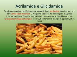 Acrilamida e Glicidamida
Estudos em roedores verificaram que a exposição de acrilamida constitui um risco
para vários tipos de cancer. O Programa Nacional de Toxicologia e a Agência
Internacional para Pesquisa sobre Câncer consideram a acrilamida como um
"provável carcinógeno humano” (Fuhr U, Boettcher MI, Kinzig-Schippers M, et al,
2006.).
 