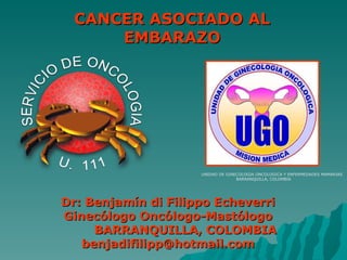 Dr: Benjamín di Filippo Echeverri Ginecólogo Oncólogo-Mastólogo BARRANQUILLA, COLOMBIA [email_address] CANCER ASOCIADO AL EMBARAZO UNIDAD DE GINECOLOGIA ONCOLOGICA Y ENFERMEDADES MAMARIAS  BARRANQUILLA, COLOMBIA 